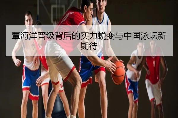 覃海洋晋级背后的实力蜕变与中国泳坛新期待