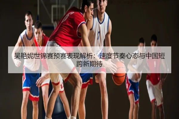 吴艳妮世锦赛预赛表现解析：速度节奏心态与中国短跨新期待