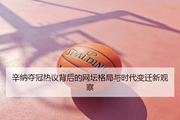 辛纳夺冠热议背后的网坛格局与时代变迁新观察