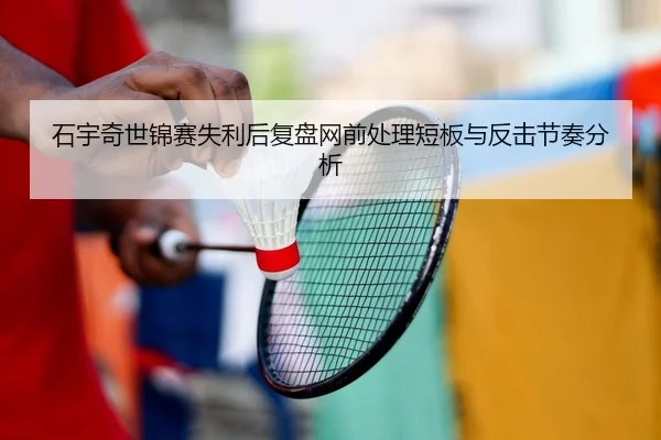 石宇奇世锦赛失利后复盘网前处理短板与反击节奏分析
