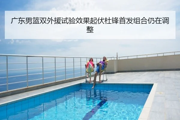 广东男篮双外援试验效果起伏杜锋首发组合仍在调整