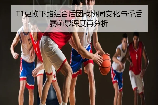 T1更换下路组合后团战协同变化与季后赛前景深度再分析