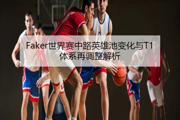 Faker世界赛中路英雄池变化与T1体系再调整解析