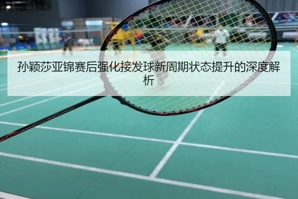 孙颖莎亚锦赛后强化接发球新周期状态提升的深度解析